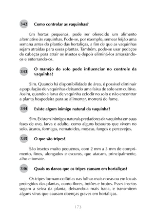 173
Como controlar as vaquinhas?
Em hortas pequenas, pode ser oferecido um alimento
alternativo às vaquinhas. Pode-se, por exemplo, semear feijão uma
semana antes do plantio das hortaliças, a fim de que as vaquinhas
sejam atraídas para essas plantas. Também, pode-se usar pedaços
de cabaças para atrair os insetos e depois eliminá-los amassando-
os e enterrando-os.
O manejo do solo pode influenciar no controle da
vaquinha?
Sim. Quando há disponibilidade de área, é possível diminuir
a população de vaquinhas deixando uma faixa de solo sem cultivo.
Assim, quando a larva de vaquinha eclodir no solo e não encontrar
a planta hospedeira para se alimentar, morrerá de fome.
Existe algum inimigo natural da vaquinha?
Sim.Existeminimigosnaturaispredadoresdavaquinhaemsuas
fases de ovo, larva e adulto, como alguns besouros que vivem no
solo, ácaros, formigas, nematoides, moscas, fungos e percevejos.
O que são tripes?
São insetos muito pequenos, com 2 mm a 3 mm de compri-
mento, finos, alongados e escuros, que atacam, principalmente,
alho e tomate.
Quais os danos que os tripes causam em hortaliças?
Os tripes formam colônias nas folhas mais novas ou em locais
protegidos das plantas, como flores, botões e brotos. Esses insetos
sugam a seiva da planta, deixando-a mais fraca, e transmitem
alguns vírus que causam doenças graves em hortaliças.
342
343
344
345
346
 
