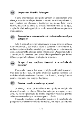 179
O que é um distúrbio fisiológico?
É uma anormalidade que pode também ser considerada uma
doença, mas é causada por fatores – em vez de microrganismos –,
que resultam em alterações fisiológicas na planta. Entre esses
fatores, destacam-se a falta ou o excesso de nutrientes ou de água,
a ação fitotóxica de agrotóxicos e a luminosidade ou temperatura
inadequadas.
Como saber se uma semente está contaminada com algum
patógeno?
Não é possível perceber visualmente se uma semente está ou
não contaminada, pois muitas vezes a contaminação é interna. E,
emboraexistamtesteslaboratoriaisqueidentifiquemacontaminação
ou não da semente, eles são caros e laboriosos. O recomendado é
a aquisição de sementes bem embaladas e produzidas por firmas
idôneas, especializadas em produção de sementes.
O que é um ambiente favorável à ocorrência de
doenças?
Para cada doença, há uma condição ambiental favorável.
Mas pode-se dizer que, em geral, ambientes quentes e úmidos são
mais favoráveis ao desenvolvimento das doenças, principalmente
aquelas causadas por fungos e bactérias.
Como e quando uma doença aparece?
A doença pode se manifestar em qualquer estágio de
desenvolvimento da planta. O tombamento, por exemplo, ocorre
ainda na fase de produção de mudas; algumas viroses nas plantas
adultas e outras doenças somente após a colheita.
Havendo condições ambientais favoráveis à instalação do
patógeno e ao desenvolvimento da doença, em regra, os sintomas
358
359
360
361
 