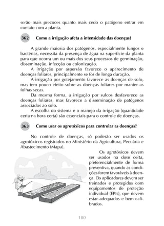 180
serão mais precoces quanto mais cedo o patógeno entrar em
contato com a planta.
Como a irrigação afeta a intensidade das doenças?
A grande maioria dos patógenos, especialmente fungos e
bactérias, necessita da presença de água na superfície da planta
para que ocorra um ou mais dos seus processos de germinação,
disseminação, infecção ou colonização.
A irrigação por aspersão favorece o aparecimento de
doenças foliares, principalmente se for de longa duração.
A irrigação por gotejamento favorece as doenças de solo,
mas tem pouco efeito sobre as doenças foliares por manter as
folhas secas.
Da mesma forma, a irrigação por sulcos desfavorece as
doenças foliares, mas favorece a disseminação de patógenos
associados ao solo.
A escolha do sistema e o manejo da irrigação (quantidade
certa na hora certa) são essenciais para o controle de doenças.
Como usar os agrotóxicos para controlar as doenças?
No controle de doenças, só poderão ser usados os
agrotóxicos registrados no Ministério da Agricultura, Pecuária e
Abastecimento (Mapa).
Os agrotóxicos devem
ser usados na dose certa,
preferencialmente de forma
preventiva, quando as condi-
ções forem favoráveis à doen-
ça. Os aplicadores devem ser
treinados e protegidos com
equipamentos de proteção
individual (EPIs), que devem
estar adequados e bem cali-
brados.
362
363
 