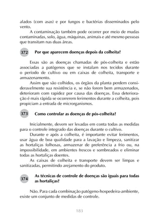 183
alados (com asas) e por fungos e bactérias disseminados pelo
vento.
A contaminação também pode ocorrer por meio de mudas
contaminadas, solo, água, máquinas, animais e até mesmo pessoas
que transitam nas duas áreas.
Por que aparecem doenças depois da colheita?
Essas são as doenças chamadas de pós-colheita e estão
associadas a patógenos que se instalam nos tecidos durante
o período de cultivo ou em caixas de colheita, transporte e
armazenamento.
Assim que são colhidos, os órgãos da planta perdem consi-
deravelmente sua resistência e, se não forem bem armazenados,
deterioram com rapidez por causa das doenças. Essa deteriora-
ção é mais rápida se ocorrerem ferimentos durante a colheita, pois
propiciam a entrada de microrganismos.
Como controlar as doenças de pós-colheita?
Inicialmente, devem ser levadas em conta todas as medidas
para o controle integrado das doenças durante o cultivo.
Durante e após a colheita, é importante evitar ferimentos,
usar água de boa qualidade para a lavação e limpeza, sanitizar
as hortaliças folhosas, armazenar de preferência a frio ou, na
impossibilidade, em ambientes frescos e sombreados e eliminar
todas as hortaliças doentes.
As caixas de colheita e transporte devem ser limpas e
sanitizadas, permitindo arejamento do produto.
As técnicas de controle de doenças são iguais para todas
as hortaliças?
Não. Para cada combinação patógeno-hospedeira-ambiente,
existe um conjunto de medidas de controle.
372
373
374
 