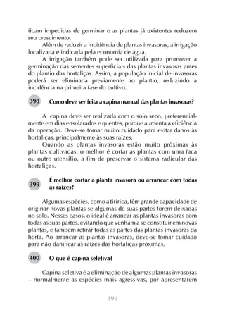 196
ficam impedidas de germinar e as plantas já existentes reduzem
seu crescimento.
Além de reduzir a incidência de plantas invasoras, a irrigação
localizada é indicada pela economia de água.
A irrigação também pode ser utilizada para promover a
germinação das sementes superficiais das plantas invasoras antes
do plantio das hortaliças. Assim, a população inicial de invasoras
poderá ser eliminada previamente ao plantio, reduzindo a
incidência na primeira fase do cultivo.
Como deve ser feita a capina manual das plantas invasoras?
A capina deve ser realizada com o solo seco, preferencial-
mente em dias ensolarados e quentes, porque aumenta a eficiência
da operação. Deve-se tomar muito cuidado para evitar danos às
hortaliças, principalmente às suas raízes.
Quando as plantas invasoras estão muito próximas às
plantas cultivadas, o melhor é cortar as plantas com uma faca
ou outro utensílio, a fim de preservar o sistema radicular das
hortaliças.
É melhor cortar a planta invasora ou arrancar com todas
as raízes?
Algumas espécies, como a tiririca, têm grande capacidade de
originar novas plantas se algumas de suas partes forem deixadas
no solo. Nesses casos, o ideal é arrancar as plantas invasoras com
todas as suas partes, evitando que venham a se constituir em novas
plantas, e também retirar todas as partes das plantas invasoras da
horta. Ao arrancar as plantas invasoras, deve-se tomar cuidado
para não danificar as raízes das hortaliças próximas.
O que é capina seletiva?
Capina seletiva é a eliminação de algumas plantas invasoras
– normalmente as espécies mais agressivas, por apresentarem
398
399
400
 