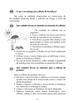 203
O que é tecnologia pós-colheita de hortaliças?
São todos os cuidados dispensados na conservação de
um produto hortícola, desde a colheita até chegar à mesa do
consumidor.
Que cuidados devem ser adotados no momento da colheita?
Os cuidados na colheita são os
seguintes:
•  Fazer a colheita nas horas mais frescas
do dia, ao amanhecer ou entardecer.
•  Não deixar as partes descartadas e não
aproveitadas na horta, pois podem servir
de fonte de infecção.
•  Não deixar os produtos colhidos expos-
tos ao sol.
•  Armazenar os produtos colhidos em um local sombreado
e fresco.
•  Utilizar caixas e cestos limpos para acondicionar e trans-
portar as hortaliças colhidas.
•  No caso de hortas domésticas, colher somente a quantidade
de hortaliças que será consumida nos próximos três dias.
Que cuidados devem ser adotados após a colheita do
produto?
Após a colheita do produto, deve-se:
•  Diminuir o intervalo entre a colheita e o consumo, porque
quanto mais tempo ficar armazenado, maior a chance de
perda do produto.
•  Manter a higiene, colhendo e armazenando as hortaliças
em ambientes e embalagens limpos.
•  Limpar e selecionar as hortaliças em local adequado.
•  Algumas hortaliças, como batata, batata-doce, cará,
inhame, cebola e alho, necessitam passar pelo processo
409
410
411
 