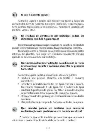 212
O que é alimento seguro?
Alimento seguro é aquele que não oferece riscos à saúde do
consumidor, nem de natureza biológica (bactérias, virus e fungos),
nem química (agrotóxicos e micotoxinas), nem física (pedaços de
plástico, vidros, etc.).
Os resíduos de agrotóxicos nas hortaliças podem ser
eliminados com boa higienização?
Osresíduosdeagrotóxicosqueestiveremnasuperfíciedoproduto
podem ser eliminados até mesmo com a lavagem em água corrente.
Entretanto, como a maioria dos agrotóxicos circula nas partes
internas das plantas, não pode ser eliminada totalmente mesmo
quando se descasca a fruta ou hortaliça.
Que medidas devem ser adotadas para diminuir os riscos
de intoxicação durante o consumo alimentar de produtos
hortícolas?
As medidas para evitar a intoxicação são as seguintes:
•  Produzir seu próprio alimento em hortas e pomares
domésticos.
•  Lavar bem as hortaliças e frutas em água corrente e colocá-
las em uma mistura de 1 L de água com 4 colheres de água
sanitária (hipoclorito de sódio) por 10 a 15 minutos. Depois
desse tratamento, lavar novamente com água tratada.
•  Descascar as frutas, pois alguns resíduos ficam depositados
na casca.
•  Dar preferência à compra de hortaliças e frutas da época.
Que medidas podem ser adotadas para minimizar
contaminações nos produtos frescos durante o cultivo?
	 A Tabela 5 apresenta medidas preventivas, que ajudam a
minimizar a contaminação de hortaliças durante o cultivo.
434
435
436
437
 