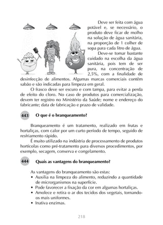 218
Deve ser feita com água
potável e, se necessário, o
produto deve ficar de molho
na solução de água sanitária,
na proporção de 1 colher de
sopa para cada litro de água.
Deve-se tomar bastante
cuidado na escolha da água
sanitária, pois tem de ser
pura, na concentração de
2,5%, com a finalidade de
desinfecção de alimentos. Algumas marcas comerciais contêm
sabão e são indicadas para limpeza em geral.
O frasco deve ser escuro e com tampa, para evitar a perda
de efeito do cloro. No caso de produtos para comercialização,
devem ter registro no Ministério da Saúde; nome e endereço do
fabricante; data de fabricação e prazo de validade.
O que é o branqueamento?
Branqueamento é um tratamento, realizado em frutas e
hortaliças, com calor por um curto período de tempo, seguido de
resfriamento rápido.
É muito utilizado na indústria de processamento de produtos
hortícolas como pré-tratamento para diversos procedimentos, por
exemplo, secagem, conserva e congelamento.
Quais as vantagens do branqueamento?
As vantagens do branqueamento são estas:
•  Auxilia na limpeza do alimento, reduzindo a quantidade
de microrganismos na superfície.
•  Pode favorecer a fixação da cor em algumas hortaliças.
•  Amolece e retira o ar dos tecidos dos vegetais, tornando-
os mais uniformes.
•  Inativa enzimas.
443
444
 