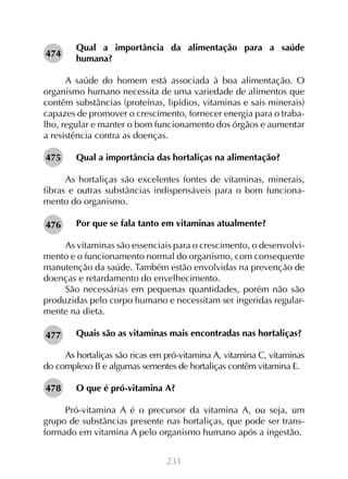 231
Qual a importância da alimentação para a saúde
humana?
A saúde do homem está associada à boa alimentação. O
organismo humano necessita de uma variedade de alimentos que
contêm substâncias (proteínas, lipídios, vitaminas e sais minerais)
capazes de promover o crescimento, fornecer energia para o traba-
lho, regular e manter o bom funcionamento dos órgãos e aumentar
a resistência contra as doenças.
Qual a importância das hortaliças na alimentação?
As hortaliças são excelentes fontes de vitaminas, minerais,
fibras e outras substâncias indispensáveis para o bom funciona-
mento do organismo.
Por que se fala tanto em vitaminas atualmente?
As vitaminas são essenciais para o crescimento, o desenvolvi-
mento e o funcionamento normal do organismo, com consequente
manutenção da saúde. Também estão envolvidas na prevenção de
doenças e retardamento do envelhecimento.
São necessárias em pequenas quantidades, porém não são
produzidas pelo corpo humano e necessitam ser ingeridas regular-
mente na dieta.
Quais são as vitaminas mais encontradas nas hortaliças?
As hortaliças são ricas em pró-vitamina A, vitamina C, vitaminas
do complexo B e algumas sementes de hortaliças contêm vitamina E.
O que é pró-vitamina A?
Pró-vitamina A é o precursor da vitamina A, ou seja, um
grupo de substâncias presente nas hortaliças, que pode ser trans-
formado em vitamina A pelo organismo humano após a ingestão.
474
475
476
477
478
 