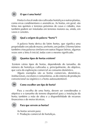 29
O que é uma horta?
Horta é o local onde são cultivadas hortaliças e outras plantas,
como ervas condimentares e aromáticas. As hortas, em geral, são
feitas nos quintais e terrenos próximos de casas e cidades, mas
também podem ser instaladas em terrenos maiores ou, ainda, em
vasos e caixotes.
Qual a origem da palavra “horta”?
A palavra horta deriva do latim hortus, que significa uma
propriedade cercada de muros, um horto, um jardim. O termo latino
também criou palavras similares em outras línguas latinas, algumas
vezes sem a letra h inicial, todas com o mesmo significado.
Quantos tipos de hortas existem?
Existem vários tipos de hortas, dependendo do tamanho, do
número de hortaliças cultivadas e, principalmente, do objetivo,
que varia da exploração comercial ao consumo doméstico.
Alguns exemplos são as hortas comerciais, domésticas,
institucionais, escolares e comunitárias, as do sistema de produção
convencional ou orgânico e a horta autossustentável.
Como escolher um tipo de horta?
Para a escolha de uma horta, devem ser considerados o
objetivo e o tamanho do terreno disponível para a instalação da
horta; também a mão de obra e a disponibilidade de recursos
financeiros e de meios técnicos.
Para que servem as hortas?
As hortas servem para:
•  Produção comercial de hortaliças.
32
34
35
33
31
 