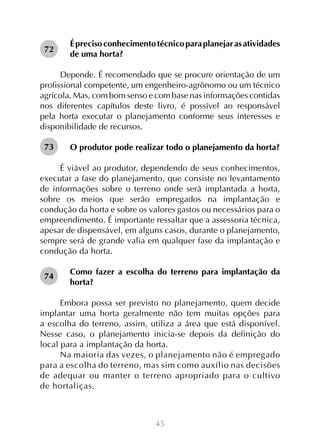 45
Éprecisoconhecimentotécnicoparaplanejarasatividades
de uma horta?
Depende. É recomendado que se procure orientação de um
profissional competente, um engenheiro-agrônomo ou um técnico
agrícola. Mas, com bom senso e com base nas informações contidas
nos diferentes capítulos deste livro, é possível ao responsável
pela horta executar o planejamento conforme seus interesses e
disponibilidade de recursos.
O produtor pode realizar todo o planejamento da horta?
É viável ao produtor, dependendo de seus conhecimentos,
executar a fase do planejamento, que consiste no levantamento
de informações sobre o terreno onde será implantada a horta,
sobre os meios que serão empregados na implantação e
condução da horta e sobre os valores gastos ou necessários para o
empreendimento. É importante ressaltar que a assessoria técnica,
apesar de dispensável, em alguns casos, durante o planejamento,
sempre será de grande valia em qualquer fase da implantação e
condução da horta.
Como fazer a escolha do terreno para implantação da
horta?
Embora possa ser previsto no planejamento, quem decide
implantar uma horta geralmente não tem muitas opções para
a escolha do terreno, assim, utiliza a área que está disponível.
Nesse caso, o planejamento inicia-se depois da definição do
local para a implantação da horta.
Na maioria das vezes, o planejamento não é empregado
para a escolha do terreno, mas sim como auxílio nas decisões
de adequar ou manter o terreno apropriado para o cultivo
de hortaliças.
72
73
74
 