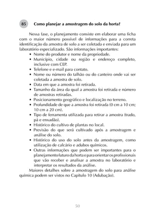 50
Como planejar a amostragem do solo da horta?
Nessa fase, o planejamento consiste em elaborar uma ficha
com o maior número possível de informações para a correta
identificação da amostra de solo a ser coletada e enviada para um
laboratório especializado. São informações importantes:
•  Nome do produtor e nome da propriedade.
•  Município, cidade ou região e endereço completo,
inclusive com CEP.
•  Telefone e e-mail para contato.
•  Nome ou número do talhão ou do canteiro onde vai ser
coletada a amostra de solo.
•  Data em que a amostra foi retirada.
•  Tamanho da área da qual a amostra foi retirada e número
de amostras retiradas.
•  Posicionamento geográfico e localização no terreno.
•  Profundidade de que a amostra foi retirada (0 cm a 10 cm;
10 cm a 20 cm).
•  Tipo de ferramenta utilizada para retirar a amostra (trado,
pá e enxadão).
•  Histórico do cultivo de plantas no local.
•  Previsão do que será cultivado após a amostragem e
análise do solo.
•  Histórico do uso do solo antes da amostragem, como
utilização de calcário e adubos químicos.
•  Outras informações que podem ser importantes para o
planejamentofuturodahortaeparaorientarosprofissionais
que vão receber e analisar a amostra no laboratório e
interpretar os resultados da análise.
Maiores detalhes sobre a amostragem do solo para análise
química podem ser vistos no Capítulo 10 (Adubação).
85
 