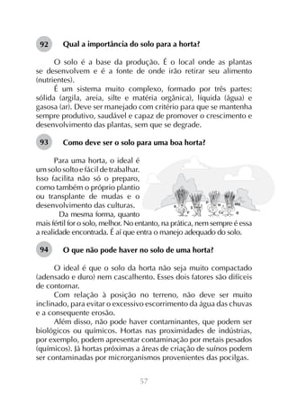 57
Qual a importância do solo para a horta?
O solo é a base da produção. É o local onde as plantas
se desenvolvem e é a fonte de onde irão retirar seu alimento
(nutrientes).
É um sistema muito complexo, formado por três partes:
sólida (argila, areia, silte e matéria orgânica), líquida (água) e
gasosa (ar). Deve ser manejado com critério para que se mantenha
sempre produtivo, saudável e capaz de promover o crescimento e
desenvolvimento das plantas, sem que se degrade.
Como deve ser o solo para uma boa horta?
Para uma horta, o ideal é
um solo solto e fácil de trabalhar.
Isso facilita não só o preparo,
como também o próprio plantio
ou transplante de mudas e o
desenvolvimento das culturas.
	 Da mesma forma, quanto
mais fértil for o solo, melhor. No entanto, na prática, nem sempre é essa
a realidade encontrada. É aí que entra o manejo adequado do solo.
O que não pode haver no solo de uma horta?
O ideal é que o solo da horta não seja muito compactado
(adensado e duro) nem cascalhento. Esses dois fatores são difíceis
de contornar.
Com relação à posição no terreno, não deve ser muito
inclinado, para evitar o excessivo escorrimento da água das chuvas
e a consequente erosão.
Além disso, não pode haver contaminantes, que podem ser
biológicos ou químicos. Hortas nas proximidades de indústrias,
por exemplo, podem apresentar contaminação por metais pesados
(químicos). Já hortas próximas a áreas de criação de suínos podem
ser contaminadas por microrganismos provenientes das pocilgas.
92
93
94
 