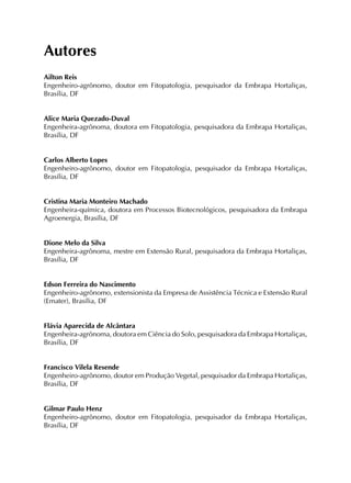 Autores
Ailton Reis
Engenheiro-agrônomo, doutor em Fitopatologia, pesquisador da Embrapa Hortaliças,
Brasília, DF
Alice Maria Quezado-Duval
Engenheira-agrônoma, doutora em Fitopatologia, pesquisadora da Embrapa Hortaliças,
Brasília, DF
Carlos Alberto Lopes
Engenheiro-agrônomo, doutor em Fitopatologia, pesquisador da Embrapa Hortaliças,
Brasília, DF
Cristina Maria Monteiro Machado
Engenheira-química, doutora em Processos Biotecnológicos, pesquisadora da Embrapa
Agroenergia, Brasília, DF
Dione Melo da Silva
Engenheira-agrônoma, mestre em Extensão Rural, pesquisadora da Embrapa Hortaliças,
Brasília, DF
Edson Ferreira do Nascimento
Engenheiro-agrônomo, extensionista da Empresa de Assistência Técnica e Extensão Rural
(Emater), Brasília, DF
Flávia Aparecida de Alcântara
Engenheira-agrônoma, doutora em Ciência do Solo, pesquisadora da Embrapa Hortaliças,
Brasília, DF
Francisco Vilela Resende
Engenheiro-agrônomo, doutor em Produção Vegetal, pesquisador da Embrapa Hortaliças,
Brasília, DF
Gilmar Paulo Henz
Engenheiro-agrônomo, doutor em Fitopatologia, pesquisador da Embrapa Hortaliças,
Brasília, DF
 
