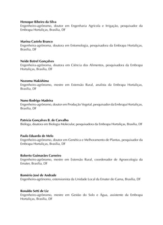 Henoque Ribeiro da Silva
Engenheiro-agrônomo, doutor em Engenharia Agrícola e Irrigação, pesquisador da
Embrapa Hortaliças, Brasília, DF
Marina Castelo Branco
Engenheira-agrônoma, doutora em Entomologia, pesquisadora da Embrapa Hortaliças,
Brasília, DF
Neide Botrel Gonçalves
Engenheira-agrônoma, doutora em Ciência dos Alimentos, pesquisadora da Embrapa
Hortaliças, Brasília, DF
Nozomu Makishima
Engenheiro-agrônomo, mestre em Extensão Rural, analista da Embrapa Hortaliças,
Brasília, DF
Nuno Rodrigo Madeira
Engenheiro-agrônomo, doutor em Produção Vegetal, pesquisador da Embrapa Hortaliças,
Brasília, DF
Patrícia Gonçalves B. de Carvalho
Bióloga, doutora em Biologia Molecular, pesquisadora da Embrapa Hortaliças, Brasília, DF
Paulo Eduardo de Melo
Engenheiro-agrônomo, doutor em Genética e Melhoramento de Plantas, pesquisador da
Embrapa Hortaliças, Brasília, DF
Roberto Guimarães Carneiro
Engenheiro-agrônomo, mestre em Extensão Rural, coordenador de Agroecologia da
Emater, Brasília, DF
Romério José de Andrade
Engenheiro-agrônomo, extensionista da Unidade Local da Emater do Gama, Brasília, DF
Ronaldo Setti de Liz
Engenheiro-agrônomo, mestre em Gestão do Solo e Água, assistente da Embrapa
Hortaliças, Brasília, DF
 