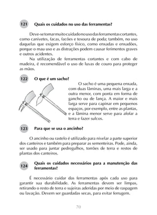70
Quais os cuidados no uso das ferramentas?
Deve-setomarmuitocuidadonousodasferramentascortantes,
como canivetes, facas, facões e tesoura de poda; também, no uso
daquelas que exigem esforço físico, como enxadas e enxadões,
porque o mau uso e as distrações podem causar ferimentos graves
e outros acidentes.
Na utilização de ferramentas cortantes e com cabo de
madeira, é recomendável o uso de luvas de couro para proteger
as mãos.
O que é um sacho?
O sacho é uma pequena enxada,
com duas lâminas, uma mais larga e a
outra menor, com ponta em forma de
gancho ou de lança. A maior e mais
larga serve para capinar em pequenos
espaços, por exemplo, entre as plantas,
e a lâmina menor serve para afofar a
terra e fazer sulcos.
Para que se usa o ancinho?
O ancinho ou rastelo é utilizado para nivelar a parte superior
dos canteiros e também para preparar as sementeiras. Pode, ainda,
ser usado para juntar pedregulhos, torrões de terra e restos de
plantas dos canteiros.
Quais os cuidados necessários para a manutenção das
ferramentas?
É necessário cuidar das ferramentas após cada uso para
garantir sua durabilidade. As ferramentas devem ser limpas,
retirando o resto de terra e sujeiras aderidas por meio de raspagem
ou lavação. Devem ser guardadas secas, para evitar ferrugem.
121
122
123
124
 