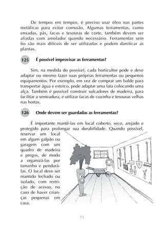 71
De tempos em tempos, é preciso usar óleo nas partes
metálicas para evitar corrosão. Algumas ferramentas, como
enxadas, pás, facas e tesouras de corte, também devem ser
afiadas com amolador quando necessário. Ferramentas sem
fio são mais difíceis de ser utilizadas e podem danificar as
plantas.
É possível improvisar as ferramentas?
Sim, na medida do possível, cada horticultor pode e deve
adaptar ou mesmo fazer suas próprias ferramentas ou pequenos
equipamentos. Por exemplo, em vez de comprar um balde para
transportar água e esterco, pode adaptar uma lata colocando uma
alça. Também é possível construir sulcadores de madeira, para
facilitar a semeadura, e utilizar facas de cozinha e tesouras velhas
nas hortas.
Onde devem ser guardadas as ferramentas?
	
É importante mantê-las em local coberto, seco, arejado e
protegido para prolongar sua durabilidade. Quando possível,
reservar um local
em algum galpão ou
garagem com um
quadro de madeira
e pregos, de modo
a organizá-las por
tamanho e pendurá-
las. O local deve ser
mantido fechado ou
isolado, com restri-
ção de acesso, no
caso de haver crian-
ças pequenas em
casa.
125
126
 