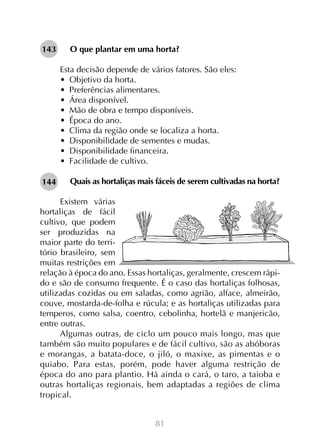 81
O que plantar em uma horta?
Esta decisão depende de vários fatores. São eles:
•  Objetivo da horta.
•  Preferências alimentares.
•  Área disponível.
•  Mão de obra e tempo disponíveis.
•  Época do ano.
•  Clima da região onde se localiza a horta.
•  Disponibilidade de sementes e mudas.
•  Disponibilidade financeira.
•  Facilidade de cultivo.
Quais as hortaliças mais fáceis de serem cultivadas na horta?
	
Existem várias
hortaliças de fácil
cultivo, que podem
ser produzidas na
maior parte do terri-
tório brasileiro, sem
muitas restrições em
relação à época do ano. Essas hortaliças, geralmente, crescem rápi-
do e são de consumo frequente. É o caso das hortaliças folhosas,
utilizadas cozidas ou em saladas, como agrião, alface, almeirão,
couve, mostarda-de-folha e rúcula; e as hortaliças utilizadas para
temperos, como salsa, coentro, cebolinha, hortelã e manjericão,
entre outras.
Algumas outras, de ciclo um pouco mais longo, mas que
também são muito populares e de fácil cultivo, são as abóboras
e morangas, a batata-doce, o jiló, o maxixe, as pimentas e o
quiabo. Para estas, porém, pode haver alguma restrição de
época do ano para plantio. Há ainda o cará, o taro, a taioba e
outras hortaliças regionais, bem adaptadas a regiões de clima
tropical.
143
144
 