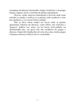 91
causadores de doenças (nematoides, fungos e bactérias), e de pragas
(insetos, lagartas, larvas e sementes de plantas espontâneas).
Deve-se, ainda, observar atentamente o local de onde serão
retiradas as mudas e verificar se as plantas estão saudáveis e com
boa aparência, e se o local é bem cuidado.
Não se deve retirar mudas em locais onde as plantas
apresentam sintomas de doenças, como folhas com manchas e
“pipocas” (galhas) nas raízes, ou em locais mal-cuidados ou
abandonados que, em geral, têm alta incidência de pragas e
doenças. Depois de introduzidas em uma nova área, muitas pragas
e doenças tornam-se difíceis de ser controladas.
 