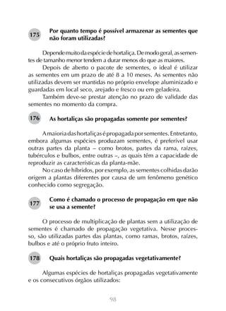 98
Por quanto tempo é possível armazenar as sementes que
não foram utilizadas?
Dependemuitodaespéciedehortaliça.Demodogeral,assemen-
tes de tamanho menor tendem a durar menos do que as maiores.
Depois de aberto o pacote de sementes, o ideal é utilizar
as sementes em um prazo de até 8 a 10 meses. As sementes não
utilizadas devem ser mantidas no próprio envelope aluminizado e
guardadas em local seco, arejado e fresco ou em geladeira.
Também deve-se prestar atenção no prazo de validade das
sementes no momento da compra.
As hortaliças são propagadas somente por sementes?
Amaioriadashortaliçasépropagadaporsementes.Entretanto,
embora algumas espécies produzam sementes, é preferível usar
outras partes da planta – como brotos, partes da rama, raízes,
tubérculos e bulbos, entre outras –, as quais têm a capacidade de
reproduzir as características da planta-mãe.
No caso de híbridos, por exemplo, as sementes colhidas darão
origem a plantas diferentes por causa de um fenômeno genético
conhecido como segregação.
Como é chamado o processo de propagação em que não
se usa a semente?
O processo de multiplicação de plantas sem a utilização de
sementes é chamado de propagação vegetativa. Nesse proces-
so, são utilizadas partes das plantas, como ramas, brotos, raízes,
bulbos e até o próprio fruto inteiro.
Quais hortaliças são propagadas vegetativamente?
Algumas espécies de hortaliças propagadas vegetativamente
e os consecutivos órgãos utilizados:
175
176
177
178
 