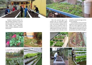 2120
	 Também é possível produzir mu-
das, hortaliças, temperos e ervas em
diversos recipientes como vasos, tu-
bos de plástico pvc cortados e adap-
tados, baldes, bacias, jardineiras,
pneus cortados e adaptados, caixotes
entre outros.
	 Para não acumular água é ne-
cessário que os recipientes sejam
furados ao fundo e estejam cobertos
com uma primeira camada de cas-
calho, cacos de cerâmica, britas ou
material semelhante e uma outra ca-
mada pequena de areia. Acima des-
ta camada inicial é colocada a terra,
evitando o acúmulo de água no fun-
do do recipiente.
	 O solo utilizado nestes recipientes
poderá ser de terra de jardim, mistu-
rada com a terra vegetal em volumes
iguais. No caso da terra de jardim ser
muito argilosa, acrescentar um pouco
de areia para uma melhor drenagem.
 