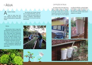 3130
Água•
gua é vida.
Todos os seres vivos (ani-
mais, vegetais) necessitam de água
para sua sobrevivência e desenvolvi-
mento.
A 	 Nas plantas tem funções diversas
em seu desenvolvimento como for-
necer umidade para germinação da
semente, solubilizar (disponibilizar)
os nutrientes do solo para as plantas,
entre outras.
	Rega
	 Recomenda-se fazer a rega prefe-
rencialmente nas primeiras horas do
dia. Irrigar em horários quentes per-
de-se muita água para evaporação.
Pode se fazer a rega também no fim
do dia, mas algumas doenças são fa-
vorecidas por alta umidade e baixa
temperatura, então essa pratica deve
ser evitada nos períodos mais frios.
	 Durante a fase de produção de
mudas e transplantes a rega deve ser
com maior frequência, delicada (sem
jatos fortes) .
	 Captação de água
	 Na cidade onde só tem água enca-
nada e tratada, irrigar com ela pode
ser muito caro além de reduzir a ofer-
ta de água tratada para as pessoas.
Sempre que possível, crie alternativas
para a captar água da chuva, ligando
as calhas do telhado a caixas de água
reutilizadas ou vários tipos de barris e
tambores. É possível confeccionar ca-
lhas de bambu cortado (meia-cana) e
adapta-las ao telhado.
31
 