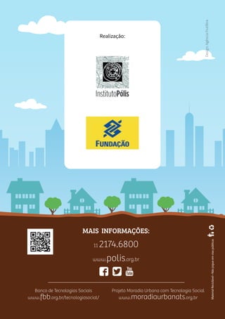 36
Realização:
MaterialReciclável•Nãojogueemviaspúblicas
MAIS INFORMAÇÕES:
11 2174.6800
www.polis.org.br
Projeto Moradia Urbana com Tecnologia Social
www.moradiaurbanats.org.br
Banco de Tecnologias Sociais
www.fbb.org.br/tecnologiasocial/
Design:AgênciaFrutífera
 