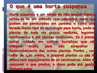 O que é uma horta suspensa
 Horta suspensa e um modo de não ocupar espaço,
 utiliza-se de um método com pequenos vasos que
 podem ser pendurados em paredes e como uma
 escada.Neste tipo de tecnologia para horta, pode-se
 plantar de tudo um pouco: verduras, legumes,
 condimentos e até plantas medicinais. Só é preciso
 tomar cuidado em cultivar hortaliças que não
 cresçam      muito   para   não     atrapalhar    o
 desenvolvimento das outras plantas. Porém , com
 calha de 1,20 metro, é possível plantar 12 pés de
 alface com espaçamento de 20 centímetros. Além de
 consumir o que produz, o dono pode até ganhar
 dinheiro extra.
 