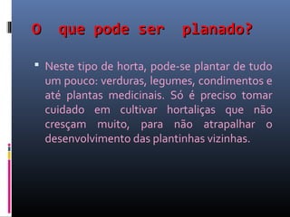 O     que pode ser           planado?

 Neste tipo de horta, pode-se plantar de tudo
    um pouco: verduras, legumes, condimentos e
    até plantas medicinais. Só é preciso tomar
    cuidado em cultivar hortaliças que não
    cresçam muito, para não atrapalhar o
    desenvolvimento das plantinhas vizinhas.
 