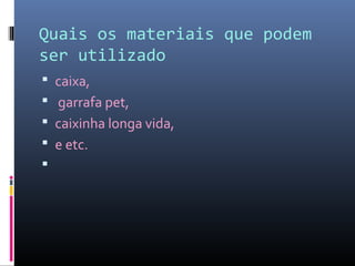 Quais os materiais que podem
ser utilizado
 caixa,
 garrafa pet,
 caixinha longa vida,
 e etc.

 