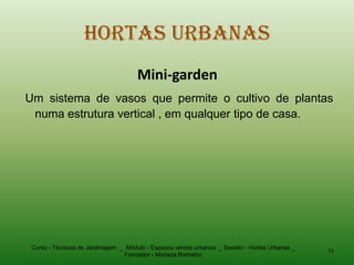 Hortas Urbanas
                                      Mini-garden
Um sistema de vasos que permite o cultivo de plantas
 numa estrutura vertical , em qualquer tipo de casa.




 Curso - Técnicas de Jardinagem _ Módulo - Espaços verdes urbanos _ Sessão - Hortas Urbanas _
                                                                                                11
                                 Formador - Mariana Ramalho
 