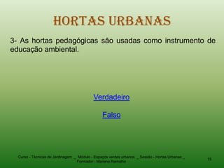 Hortas Urbanas
3- As hortas pedagógicas são usadas como instrumento de
educação ambiental.




                                           Verdadeiro

                                                Falso




  Curso - Técnicas de Jardinagem _ Módulo - Espaços verdes urbanos _ Sessão - Hortas Urbanas _
                                                                                                 15
                                  Formador - Mariana Ramalho
 