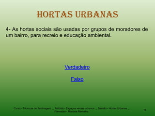 Hortas Urbanas
4- As hortas sociais são usadas por grupos de moradores de
um bairro, para recreio e educação ambiental.




                                           Verdadeiro

                                                Falso




   Curso - Técnicas de Jardinagem _ Módulo - Espaços verdes urbanos _ Sessão - Hortas Urbanas _
                                                                                                  16
                                   Formador - Mariana Ramalho
 