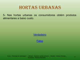 Hortas Urbanas
5- Nas hortas urbanas os consumidores obtém produtos
alimentares a baixo custo.




                                          Verdadeiro

                                               Falso




  Curso - Técnicas de Jardinagem _ Módulo - Espaços verdes urbanos _ Sessão - Hortas Urbanas _
                                                                                                 17
                                  Formador - Mariana Ramalho
 