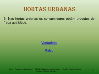 Hortas Urbanas
6- Nas hortas urbanas os consumidores obtém produtos de
fraca qualidade.




                                           Verdadeiro

                                                Falso




   Curso - Técnicas de Jardinagem _ Módulo - Espaços verdes urbanos _ Sessão - Hortas Urbanas _
                                                                                                  18
                                   Formador - Mariana Ramalho
 