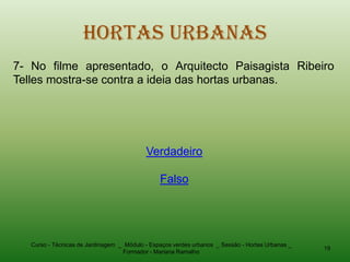 Hortas Urbanas
7- No filme apresentado, o Arquitecto Paisagista Ribeiro
Telles mostra-se contra a ideia das hortas urbanas.




                                           Verdadeiro

                                                Falso




   Curso - Técnicas de Jardinagem _ Módulo - Espaços verdes urbanos _ Sessão - Hortas Urbanas _
                                                                                                  19
                                   Formador - Mariana Ramalho
 