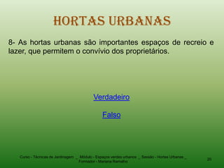 Hortas Urbanas
8- As hortas urbanas são importantes espaços de recreio e
lazer, que permitem o convívio dos proprietários.




                                           Verdadeiro

                                                Falso




   Curso - Técnicas de Jardinagem _ Módulo - Espaços verdes urbanos _ Sessão - Hortas Urbanas _
                                                                                                  20
                                   Formador - Mariana Ramalho
 