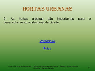 Hortas Urbanas
9- As hortas urbanas são importantes                                                        para    o
desenvolvimento sustentável da cidade.




                                          Verdadeiro

                                               Falso




  Curso - Técnicas de Jardinagem _ Módulo - Espaços verdes urbanos _ Sessão - Hortas Urbanas _
                                                                                                   21
                                  Formador - Mariana Ramalho
 