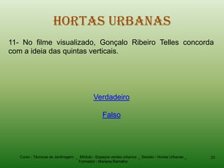 Hortas Urbanas
11- No filme visualizado, Gonçalo Ribeiro Telles concorda
com a ideia das quintas verticais.




                                           Verdadeiro

                                                Falso




   Curso - Técnicas de Jardinagem _ Módulo - Espaços verdes urbanos _ Sessão - Hortas Urbanas _   23
                                   Formador - Mariana Ramalho
 