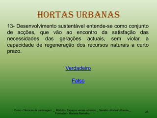 Hortas Urbanas
13- Desenvolvimento sustentável entende-se como conjunto
de acções, que vão ao encontro da satisfação das
necessidades das gerações actuais, sem violar a
capacidade de regeneração dos recursos naturais a curto
prazo.


                                          Verdadeiro

                                               Falso




  Curso - Técnicas de Jardinagem _ Módulo - Espaços verdes urbanos _ Sessão - Hortas Urbanas _
                                                                                                 25
                                  Formador - Mariana Ramalho
 