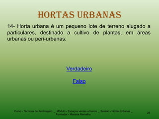 Hortas Urbanas
14- Horta urbana é um pequeno lote de terreno alugado a
particulares, destinado a cultivo de plantas, em áreas
urbanas ou peri-urbanas.




                                          Verdadeiro

                                               Falso




  Curso - Técnicas de Jardinagem _ Módulo - Espaços verdes urbanos _ Sessão - Hortas Urbanas _
                                                                                                 26
                                  Formador - Mariana Ramalho
 