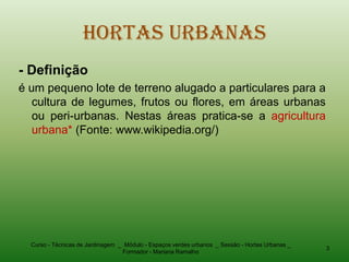 Hortas Urbanas
- Definição
é um pequeno lote de terreno alugado a particulares para a
   cultura de legumes, frutos ou flores, em áreas urbanas
   ou peri-urbanas. Nestas áreas pratica-se a agricultura
   urbana* (Fonte: www.wikipedia.org/)




  Curso - Técnicas de Jardinagem _ Módulo - Espaços verdes urbanos _ Sessão - Hortas Urbanas _
                                                                                                 3
                                  Formador - Mariana Ramalho
 