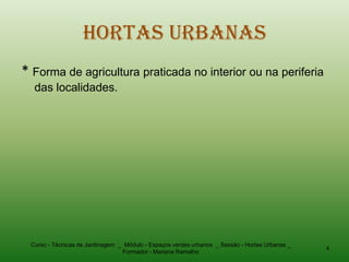 Hortas Urbanas
* Forma de agricultura praticada no interior ou na periferia
  das localidades.




 Curso - Técnicas de Jardinagem _ Módulo - Espaços verdes urbanos _ Sessão - Hortas Urbanas _
                                                                                                4
                                 Formador - Mariana Ramalho
 