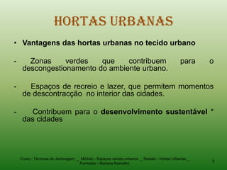 Hortas Urbanas
• Vantagens das hortas urbanas no tecido urbano

-      Zonas     verdes   que    contribuem                                                para    o
     descongestionamento do ambiente urbano.

-      Espaços de recreio e lazer, que permitem momentos
     de descontracção no interior das cidades.

-      Contribuem para o desenvolvimento sustentável *
     das cidades




    Curso - Técnicas de Jardinagem _ Módulo - Espaços verdes urbanos _ Sessão - Hortas Urbanas _
                                                                                                   5
                                    Formador - Mariana Ramalho
 