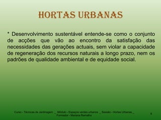 Hortas Urbanas
* Desenvolvimento sustentável entende-se como o conjunto
de acções que vão ao encontro da satisfação das
necessidades das gerações actuais, sem violar a capacidade
de regeneração dos recursos naturais a longo prazo, nem os
padrões de qualidade ambiental e de equidade social.




  Curso - Técnicas de Jardinagem _ Módulo - Espaços verdes urbanos _ Sessão - Hortas Urbanas _
                                                                                                 6
                                  Formador - Mariana Ramalho
 