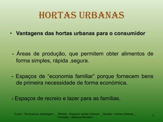 Hortas Urbanas
• Vantagens das hortas urbanas para o consumidor


- Áreas de produção, que permitem obter alimentos de
  forma simples, rápida ,segura.

- Espaços de “economia familiar” porque fornecem bens
  de primeira necessidade de forma económica.

- Espaços de recreio e lazer para as famílias.

 Curso - Técnicas de Jardinagem _ Módulo - Espaços verdes urbanos _ Sessão - Hortas Urbanas _
                                                                                                7
                                 Formador - Mariana Ramalho
 