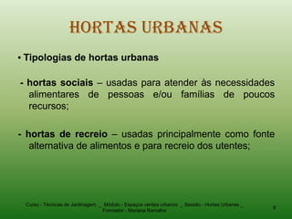 Hortas Urbanas
• Tipologias de hortas urbanas

- hortas sociais – usadas para atender às necessidades
  alimentares de pessoas e/ou famílias de poucos
  recursos;

- hortas de recreio – usadas principalmente como fonte
   alternativa de alimentos e para recreio dos utentes;




 Curso - Técnicas de Jardinagem _ Módulo - Espaços verdes urbanos _ Sessão - Hortas Urbanas _
                                                                                                9
                                 Formador - Mariana Ramalho
 