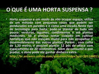O QUE É UMA HORTA SUSPENSA ?
• Horta suspensa e um modo de não ocupar espaço, utiliza
  de um método com pequenos vasos que podem ser
  pendurados em paredes e é como uma escada.Neste tipo
  de tecnologia para horta, pode-se plantar de tudo um
  pouco: verduras, legumes, condimentos e até plantas
  medicinais. Só é preciso tomar cuidado em cultivar
  hortaliças que não cresçam muito para não atrapalhar o
  desenvolvimento das outras plantas. Porém , com calha
  de 1,20 metro, é possível plantar 12 pés de alface com
  espaçamento de 20 centímetros. Além de consumir o que
  produz, o dono pode até ganhar dinheiro extra.
• http://br.answers.yahoo.com/question/index?qid=2011080114
  http://br.answers.yahoo.com/question/index?qid=201108011
 