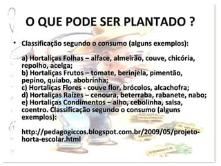 O QUE PODE SER PLANTADO ?
• Classificação segundo o consumo (alguns exemplos):
  a) Hortaliças Folhas – alface, almeirão, couve, chicória,
  repolho, acelga;
  b) Hortaliças Frutos – tomate, berinjela, pimentão,
  pepino, quiabo, abobrinha;
  c) Hortaliças Flores - couve flor, brócolos, alcachofra;
  d) Hortaliças Raízes – cenoura, beterraba, rabanete, nabo;
  e) Hortaliças Condimentos – alho, cebolinha, salsa,
  coentro. Classificação segundo o consumo (alguns
  exemplos):
  http://pedagogiccos.blogspot.com.br/2009/05/projeto-
  horta-escolar.html
 