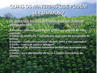 QUAIS OS MATERIAIS QUE PODEM
           SER USADOS ?
• Os materiais básicos definidos para um manejo
  adequado são:
  § Ancinho – utilizado para nivelar o terreno e retirada do mato
  capinado
  § Colher de Jardineiro – utilizado em operações de transplante de
  plantas
  § Enxada – usada para misturar adubos, terra e nas capinações.
  § Garfo – coleta de mato e folhagem
  § Regadores de diferentes tamanhos permitindo manuseio das
  crianças
  § Sacho – para aforamento da terra a capina entre linhas de
  plantas.
 