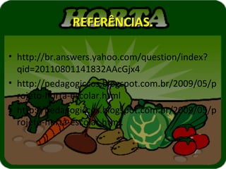 REFERÊNCIAS.

• http://br.answers.yahoo.com/question/index?
  qid=20110801141832AAcGjx4
• http://pedagogiccos.blogspot.com.br/2009/05/p
  rojeto-horta-escolar.html
• http://pedagogiccos.blogspot.com.br/2009/05/p
  rojeto-horta-escolar.html.
 