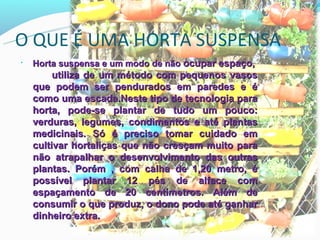 O QUE É UMA HORTA SUSPENSA
•   Horta suspensa e um modo de não ocupar espaço,
         utiliza de um método com pequenos vasos
    que podem ser pendurados em paredes e é
    como uma escada.Neste tipo de tecnologia para
    horta, pode-se plantar de tudo um pouco:
    verduras, legumes, condimentos e até plantas
    medicinais. Só é preciso tomar cuidado em
    cultivar hortaliças que não cresçam muito para
    não atrapalhar o desenvolvimento das outras
    plantas. Porém , com calha de 1,20 metro, é
    possível plantar 12 pés de alface com
    espaçamento de 20 centímetros. Além de
    consumir o que produz, o dono pode até ganhar
    dinheiro extra.
 