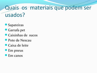 Quais os materiais que podem ser
usados?
Sapateiras
Garrafa pet
Caixinhas de sucos
Pote de Nescau
Caixa de leite
Em pneus
Em canos
 