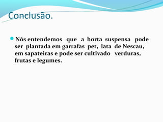 Conclusão.

Nós entendemos que a horta suspensa pode
 ser plantada em garrafas pet, lata de Nescau,
 em sapateiras e pode ser cultivado verduras,
 frutas e legumes.
 